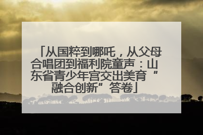 从国粹到哪吒，从父母合唱团到福利院童声：山东省青少年宫交出美育“融合创新”答卷