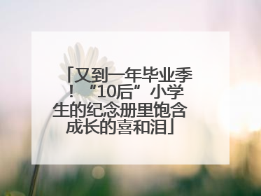 又到一年毕业季！“10后”小学生的纪念册里饱含成长的喜和泪