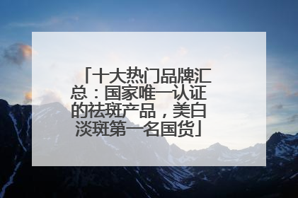 十大热门品牌汇总：国家唯一认证的祛斑产品，美白淡斑第一名国货