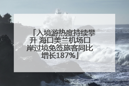 入境游热度持续攀升 海口美兰机场口岸过境免签旅客同比增长187%