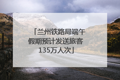 兰州铁路局端午假期预计发送旅客135万人次