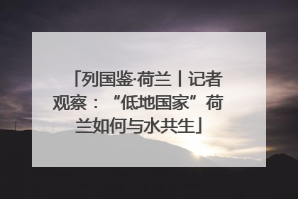 列国鉴·荷兰丨记者观察：“低地国家”荷兰如何与水共生