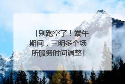 别跑空了！端午期间，三明多个场所服务时间调整