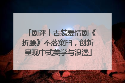 剧评丨古装爱情剧《折腰》不落窠臼，创新呈现中式美学与浪漫