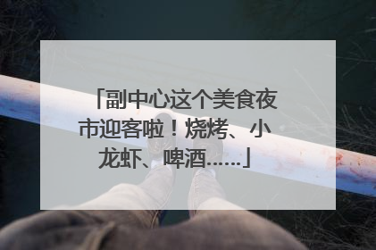 副中心这个美食夜市迎客啦！烧烤、小龙虾、啤酒……