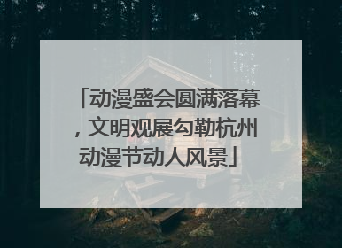 动漫盛会圆满落幕，文明观展勾勒杭州动漫节动人风景