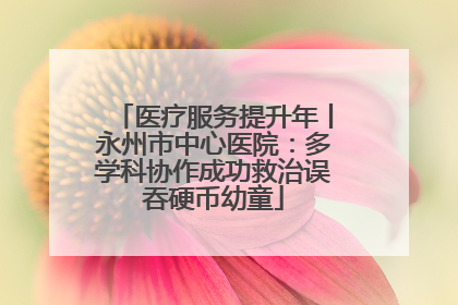 医疗服务提升年丨永州市中心医院：多学科协作成功救治误吞硬币幼童