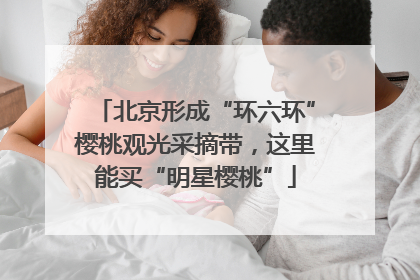 北京形成“环六环”樱桃观光采摘带，这里能买“明星樱桃”