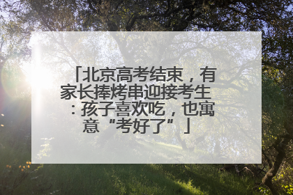 北京高考结束，有家长捧烤串迎接考生：孩子喜欢吃，也寓意“考好了”