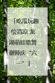 吃瓜玩趣绘清凉 龙湖萌娃歌舞谢师庆“六一”