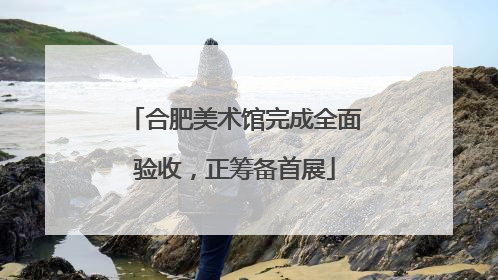 合肥美术馆完成全面验收，正筹备首展