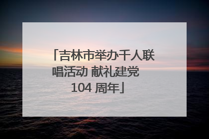 吉林市举办千人联唱活动 献礼建党 104 周年