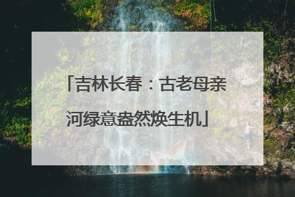 吉林长春：古老母亲河绿意盎然焕生机
