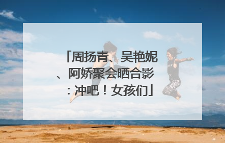周扬青、吴艳妮、阿娇聚会晒合影：冲吧！女孩们