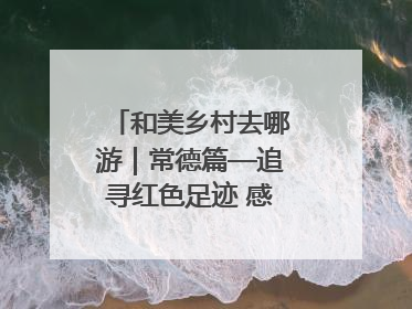 和美乡村去哪游｜常德篇—追寻红色足迹 感受湖湘魅力