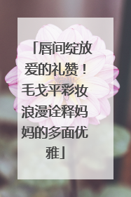 唇间绽放爱的礼赞！毛戈平彩妆浪漫诠释妈妈的多面优雅