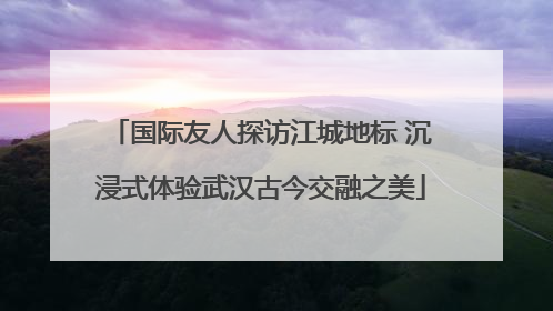 国际友人探访江城地标 沉浸式体验武汉古今交融之美