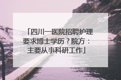 四川一医院招聘护理要求博士学历？院方：主要从事科研工作