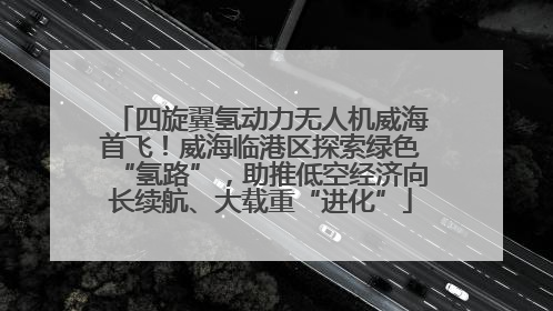 四旋翼氢动力无人机威海首飞！威海临港区探索绿色“氢路”，助推低空经济向长续航、大载重“进化”