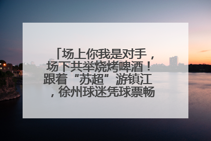 场上你我是对手，场下共举烧烤啤酒！跟着“苏超”游镇江，徐州球迷凭球票畅游名山胜景
