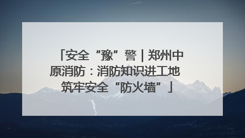 安全“豫”警｜郑州中原消防：消防知识进工地 筑牢安全“防火墙”