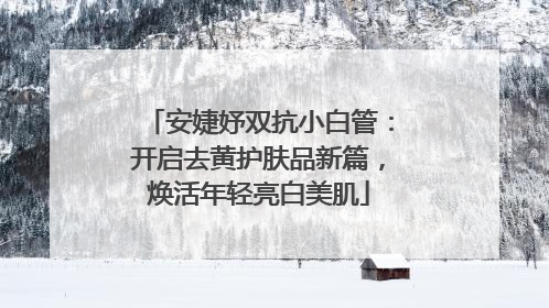 安婕妤双抗小白管：开启去黄护肤品新篇，焕活年轻亮白美肌