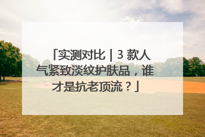 实测对比｜3 款人气紧致淡纹护肤品，谁才是抗老顶流？