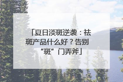 夏日淡斑逆袭：祛斑产品什么好？告别“斑”门弄斧