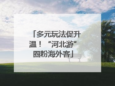 多元玩法促升温！“河北游”圈粉海外客