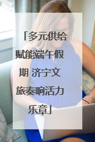 多元供给赋能端午假期 济宁文旅奏响活力乐章
