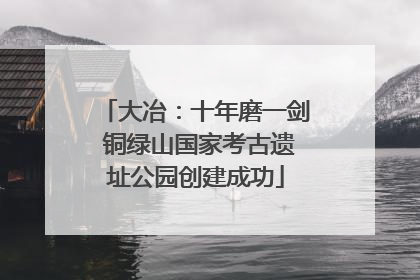 大冶：十年磨一剑 铜绿山国家考古遗址公园创建成功