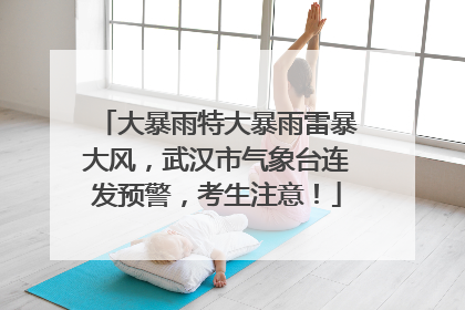 大暴雨特大暴雨雷暴大风，武汉市气象台连发预警，考生注意！