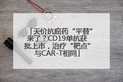 天价抗癌药“平替”来了？CD19单抗获批上市，治疗“靶点”与CAR-T相同