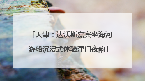 天津：达沃斯嘉宾坐海河游船沉浸式体验津门夜韵