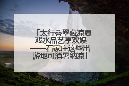 太行叠翠藏凉夏 戏水品艺享欢娱——石家庄这些出游地可消暑纳凉