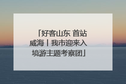 好客山东 首站威海丨我市迎来入境游主题考察团