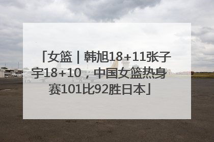 女篮｜韩旭18+11张子宇18+10，中国女篮热身赛101比92胜日本
