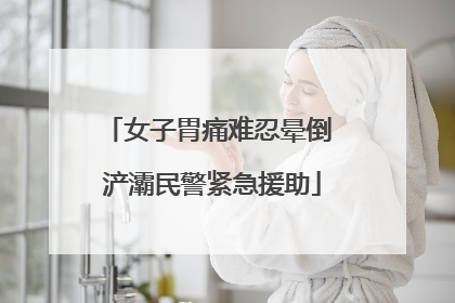 女子胃痛难忍晕倒 浐灞民警紧急援助