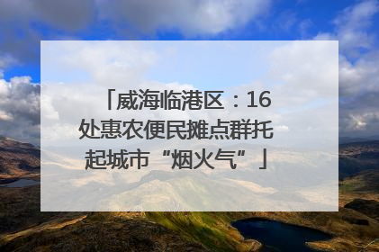 威海临港区：16处惠农便民摊点群托起城市“烟火气”