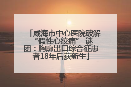 威海市中心医院破解 “假性心绞痛” 谜团：胸廓出口综合征患者18年后获新生