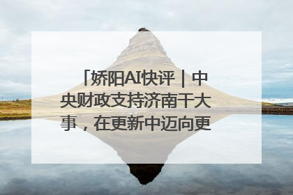 娇阳AI快评｜中央财政支持济南干大事，在更新中迈向更“新”的未来