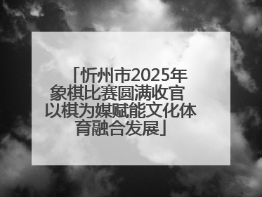 忻州市2025年象棋比赛圆满收官 以棋为媒赋能文化体育融合发展