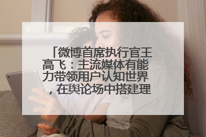 微博首席执行官王高飞：主流媒体有能力带领用户认知世界，在舆论场中搭建理性的讨论空间