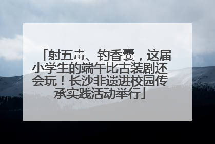 射五毒、钓香囊，这届小学生的端午比古装剧还会玩！长沙非遗进校园传承实践活动举行