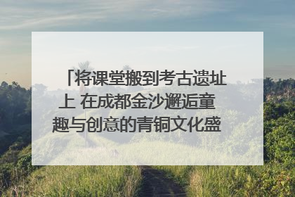 将课堂搬到考古遗址上 在成都金沙邂逅童趣与创意的青铜文化盛宴｜文化中国行