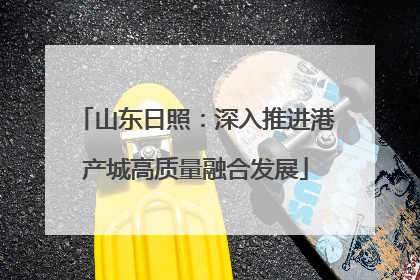 山东日照：深入推进港产城高质量融合发展