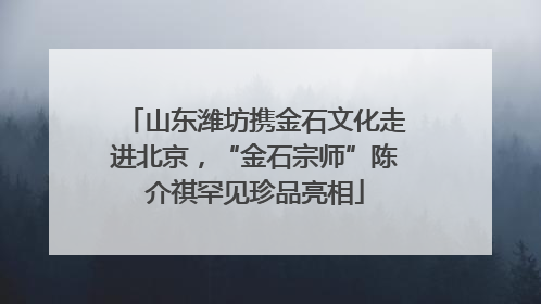 山东潍坊携金石文化走进北京，“金石宗师”陈介祺罕见珍品亮相