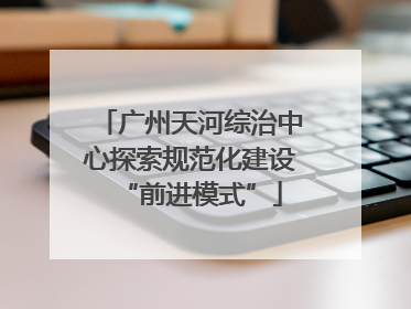 广州天河综治中心探索规范化建设“前进模式”
