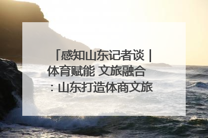感知山东记者谈｜体育赋能 文旅融合：山东打造体商文旅融合发展新格局