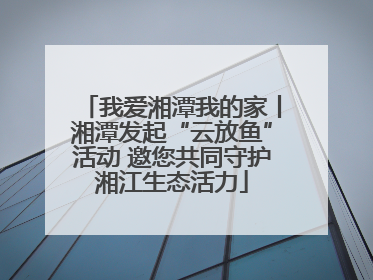 我爱湘潭我的家丨湘潭发起“云放鱼”活动 邀您共同守护湘江生态活力